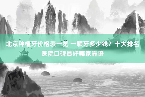 北京种植牙价格表一览 一颗牙多少钱？十大排名医院口碑最好哪家靠谱