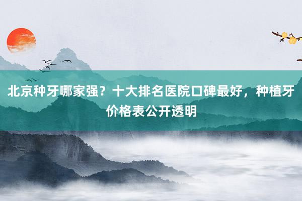 北京种牙哪家强？十大排名医院口碑最好，种植牙价格表公开透明