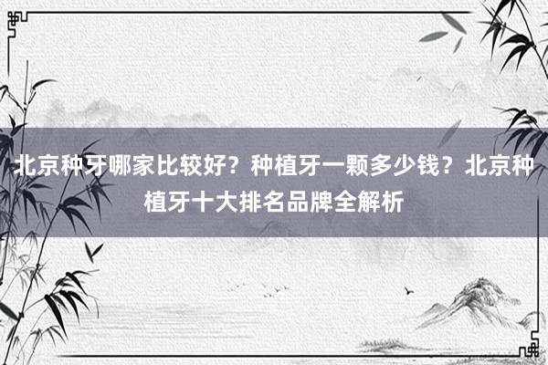 北京种牙哪家比较好？种植牙一颗多少钱？北京种植牙十大排名品牌全解析