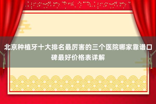 北京种植牙十大排名最厉害的三个医院哪家靠谱口碑最好价格表详解