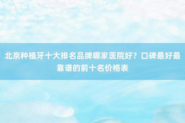 北京种植牙十大排名品牌哪家医院好？口碑最好最靠谱的前十名价格表