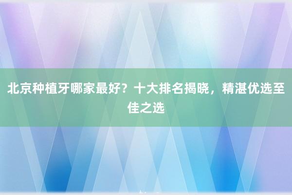 北京种植牙哪家最好？十大排名揭晓，精湛优选至佳之选