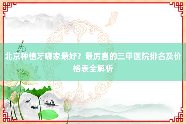 北京种植牙哪家最好？最厉害的三甲医院排名及价格表全解析