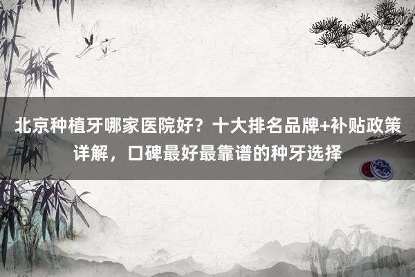 北京种植牙哪家医院好？十大排名品牌+补贴政策详解，口碑最好最靠谱的种牙选择