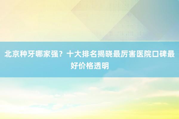 北京种牙哪家强？十大排名揭晓最厉害医院口碑最好价格透明