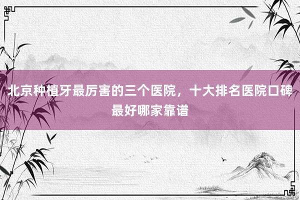 北京种植牙最厉害的三个医院，十大排名医院口碑最好哪家靠谱