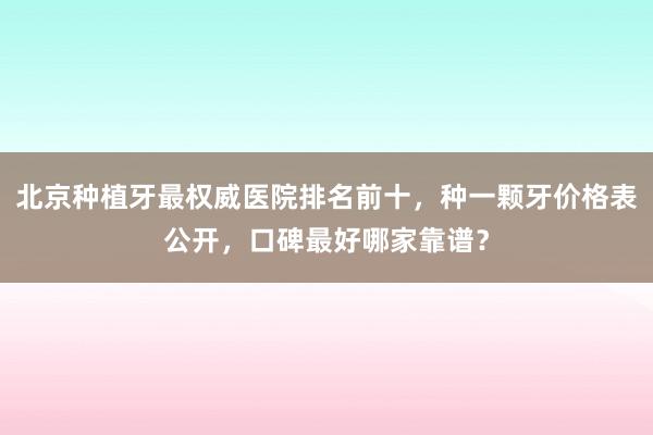 北京种植牙最权威医院排名前十，种一颗牙价格表公开，口碑最好哪家靠谱？