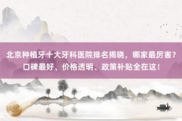 北京种植牙十大牙科医院排名揭晓，哪家最厉害？口碑最好、价格透明、政策补贴全在这！
