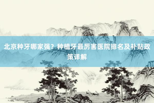 北京种牙哪家强？种植牙最厉害医院排名及补贴政策详解