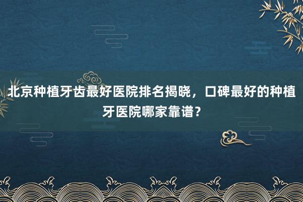北京种植牙齿最好医院排名揭晓，口碑最好的种植牙医院哪家靠谱？