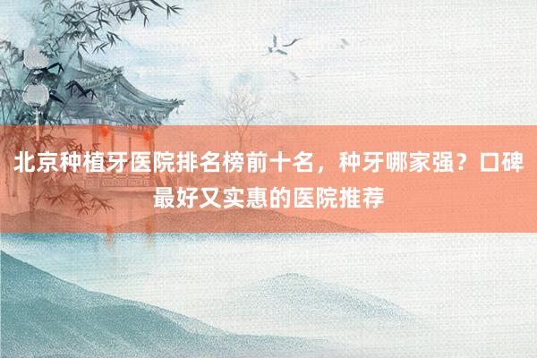 北京种植牙医院排名榜前十名，种牙哪家强？口碑最好又实惠的医院推荐