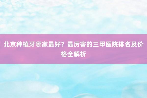 北京种植牙哪家最好？最厉害的三甲医院排名及价格全解析