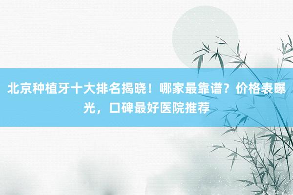 北京种植牙十大排名揭晓！哪家最靠谱？价格表曝光，口碑最好医院推荐