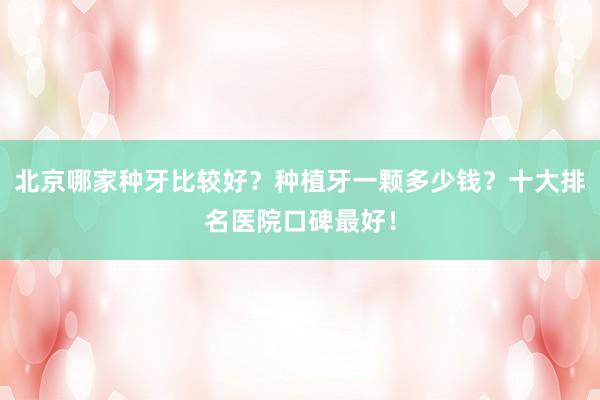 北京哪家种牙比较好？种植牙一颗多少钱？十大排名医院口碑最好！