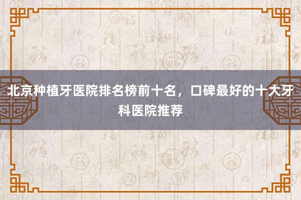 北京种植牙医院排名榜前十名，口碑最好的十大牙科医院推荐