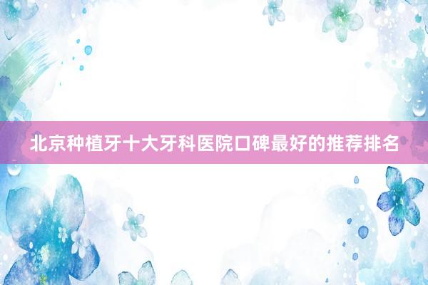 北京种植牙十大牙科医院口碑最好的推荐排名