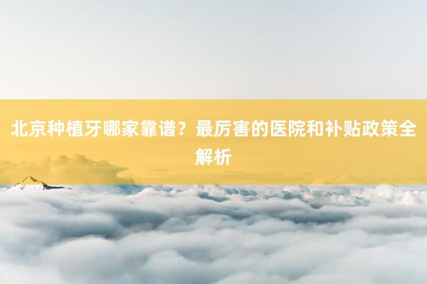北京种植牙哪家靠谱？最厉害的医院和补贴政策全解析