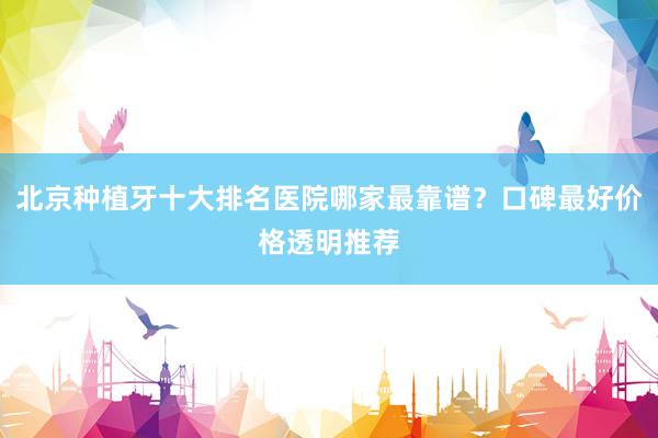 北京种植牙十大排名医院哪家最靠谱？口碑最好价格透明推荐