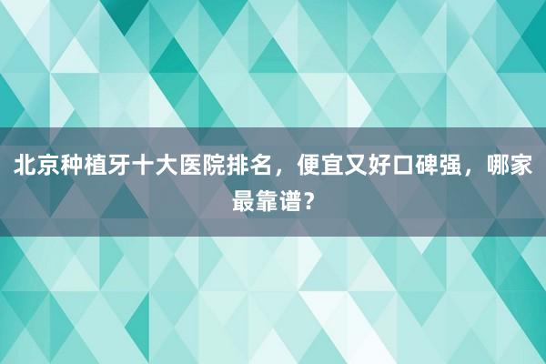 北京种植牙十大医院排名，便宜又好口碑强，哪家最靠谱？