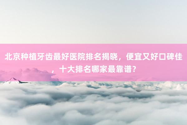 北京种植牙齿最好医院排名揭晓，便宜又好口碑佳，十大排名哪家最靠谱？