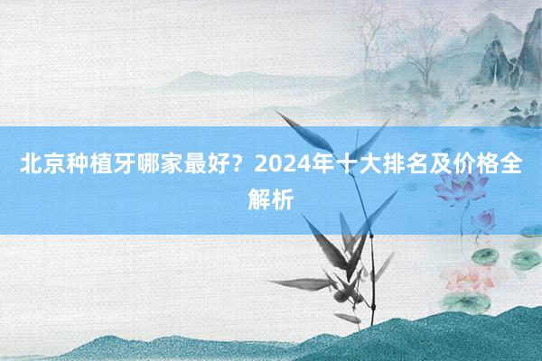 北京种植牙哪家最好？2024年十大排名及价格全解析