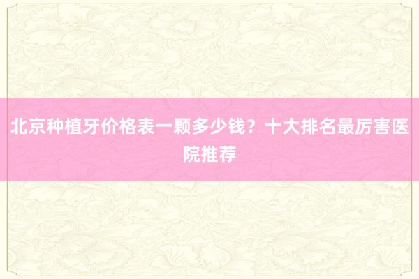 北京种植牙价格表一颗多少钱？十大排名最厉害医院推荐