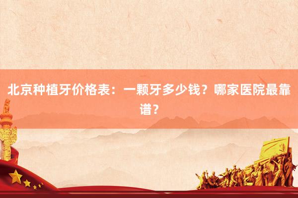 北京种植牙价格表：一颗牙多少钱？哪家医院最靠谱？