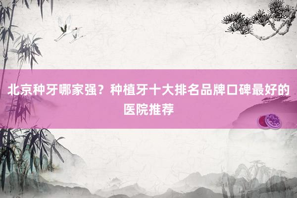 北京种牙哪家强？种植牙十大排名品牌口碑最好的医院推荐