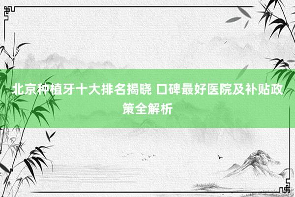 北京种植牙十大排名揭晓 口碑最好医院及补贴政策全解析