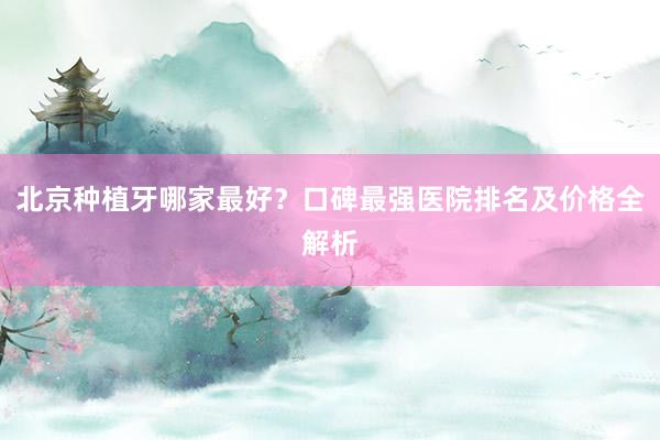 北京种植牙哪家最好？口碑最强医院排名及价格全解析