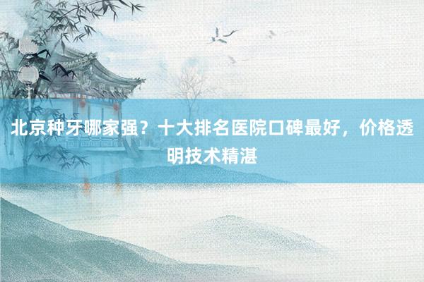 北京种牙哪家强？十大排名医院口碑最好，价格透明技术精湛