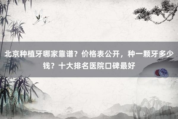 北京种植牙哪家靠谱？价格表公开，种一颗牙多少钱？十大排名医院口碑最好