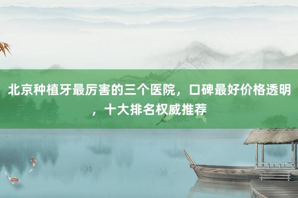 北京种植牙最厉害的三个医院，口碑最好价格透明，十大排名权威推荐