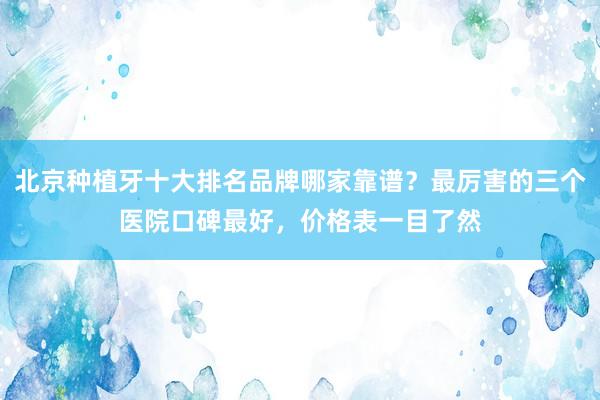 北京种植牙十大排名品牌哪家靠谱？最厉害的三个医院口碑最好，价格表一目了然