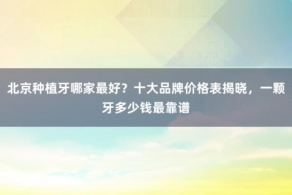 北京种植牙哪家最好？十大品牌价格表揭晓，一颗牙多少钱最靠谱