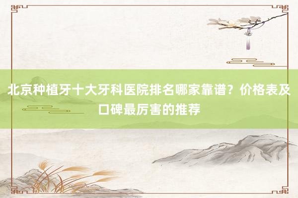 北京种植牙十大牙科医院排名哪家靠谱？价格表及口碑最厉害的推荐