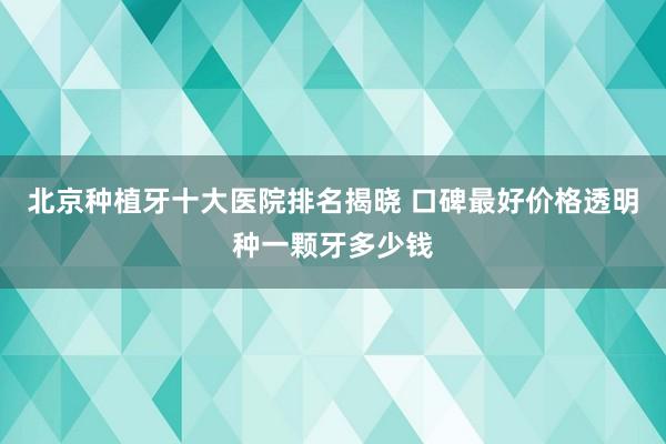 北京种植牙十大医院排名揭晓 口碑最好价格透明种一颗牙多少钱