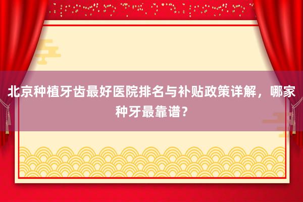 北京种植牙齿最好医院排名与补贴政策详解，哪家种牙最靠谱？