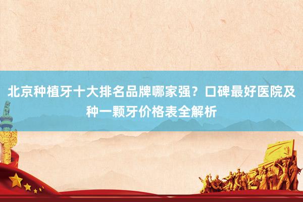 北京种植牙十大排名品牌哪家强？口碑最好医院及种一颗牙价格表全解析