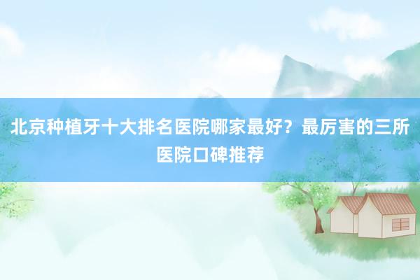 北京种植牙十大排名医院哪家最好？最厉害的三所医院口碑推荐