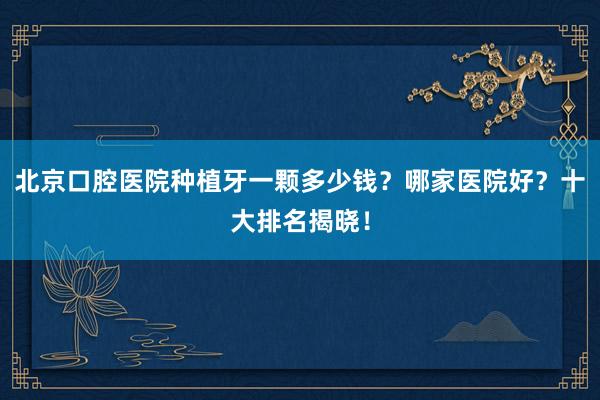 北京口腔医院种植牙一颗多少钱？哪家医院好？十大排名揭晓！