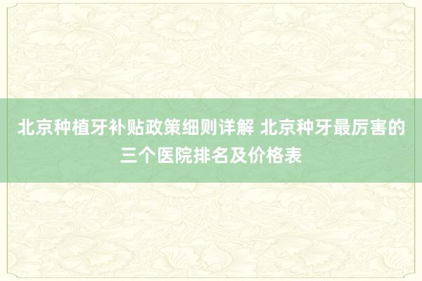 北京种植牙补贴政策细则详解 北京种牙最厉害的三个医院排名及价格表