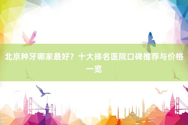 北京种牙哪家最好？十大排名医院口碑推荐与价格一览