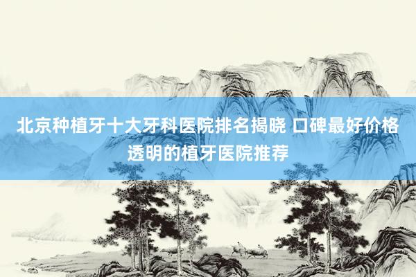 北京种植牙十大牙科医院排名揭晓 口碑最好价格透明的植牙医院推荐