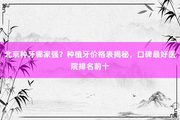 北京种牙哪家强？种植牙价格表揭秘，口碑最好医院排名前十