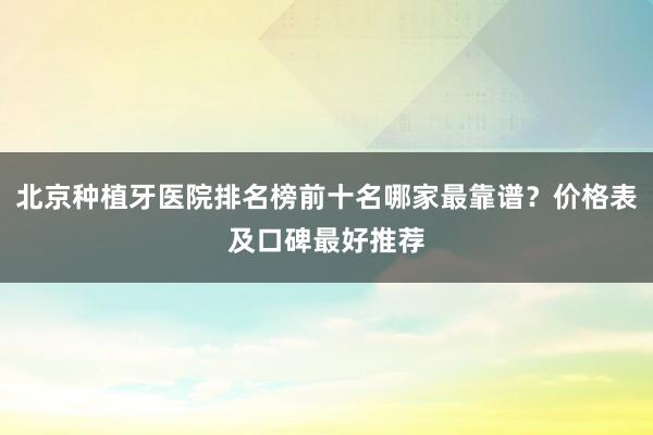 北京种植牙医院排名榜前十名哪家最靠谱？价格表及口碑最好推荐