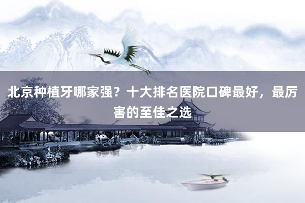 北京种植牙哪家强？十大排名医院口碑最好，最厉害的至佳之选