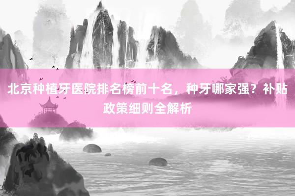 北京种植牙医院排名榜前十名，种牙哪家强？补贴政策细则全解析