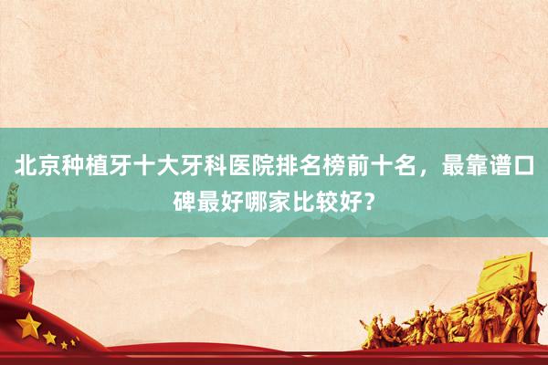 北京种植牙十大牙科医院排名榜前十名，最靠谱口碑最好哪家比较好？