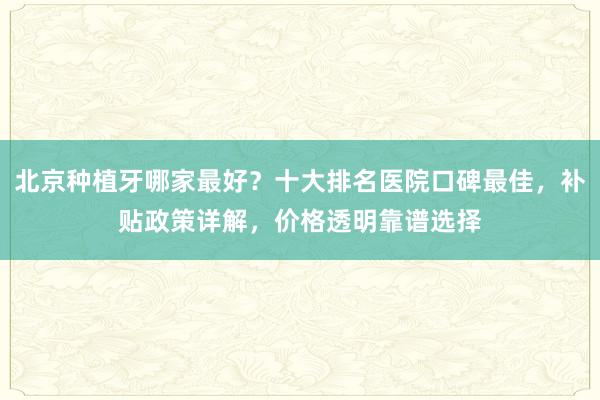 北京种植牙哪家最好？十大排名医院口碑最佳，补贴政策详解，价格透明靠谱选择
